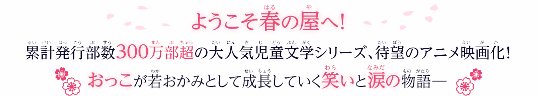 春の屋には、たくさんの出会いが待っていた！両親を亡くした［おっこ］が修業するのは、不思議な仲間たちがいるおばあちゃんの宿　累計発行部数300万部超の大人気児童文学の決定版、ついにアニメ映画化！