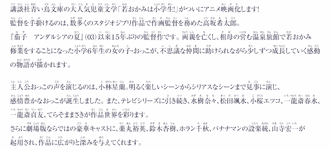 2003年の第1巻発表から現在まで、女子小学生を中心に愛され続けてきた児童文学、講談社青い鳥文庫の代表的作品「若おかみは小学生！」シリーズ。全20巻のシリーズに加え、番外編やスピンオフ、コラボレーション作品が次々と発表されるなど、本編完結後もその人気は衰えていない。物語は交通事故で両親を亡くした少女・おっこ（関織子）が、老舗の温泉旅館「春の屋」を経営する祖母に引き取られ、若おかみ修行をしながら自立・成長していく、笑いあり涙ありの王道のストーリー。 劇場版の監督を手掛けるのは、数多くのスタジオジブリ作品で作画監督を務め、『茄子　アンダルシアの夏』以来15年ぶりの劇場公開作を手掛ける、高坂希太郎。主人公おっこの声を演じるのは、小林星蘭。現在放送中のテレビアニメ版でもおっちょこちょいだけど明るく元気なおっこを巧みに演じ好評を博している。劇場版でもその溌剌としたキャラクターはそのままに、シリアスなシーンも見事に演じ、喜怒哀楽感情豊かなおっこが誕生した。また、テレビシリーズに引き続き、松田颯水、水樹奈々、一龍斎春水、一龍斎貞友、てらそままさき、小桜エツコが作品世界を彩る。さらに劇場版ならではの豪華キャストも決定。交通事故で亡くなってしまうおっこの両親には薬丸裕英と鈴木杏樹が、春の屋に訪れるお客様、作家の神田幸水には、バナナマンの設楽統が、ある出来事からスランプに陥った占い師、グローリー・水領にはホラン千秋が演じる。また山寺宏一や、小松未可子、花澤香菜など実力派声優陣に加え、遠藤璃菜や田中誠人といった等身大の子役（声優）なども起用され、作品に広がりと深みを与えている。2018年9月、第一作発表から15年を経て、この笑いと涙の物語が劇場アニメとしてスクリーンについに登場する。